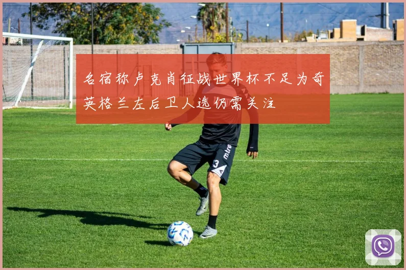 名宿称卢克肖征战世界杯不足为奇英格兰左后卫人选仍需关注