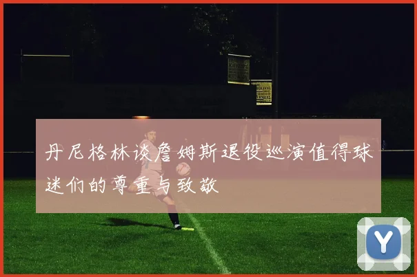 丹尼格林谈詹姆斯退役巡演值得球迷们的尊重与致敬