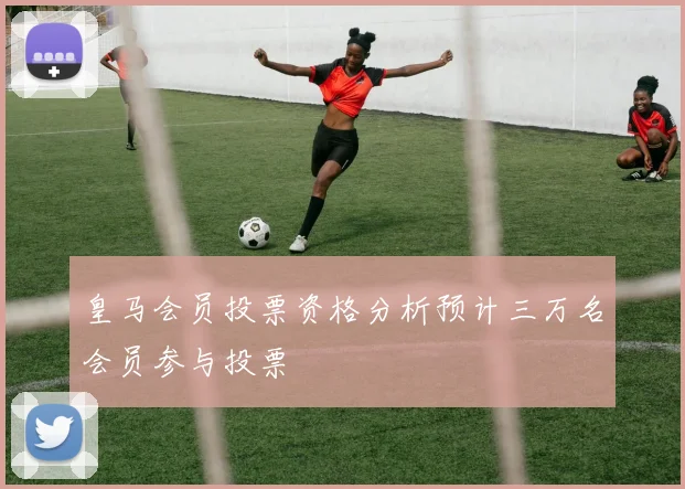 皇马会员投票资格分析预计三万名会员参与投票