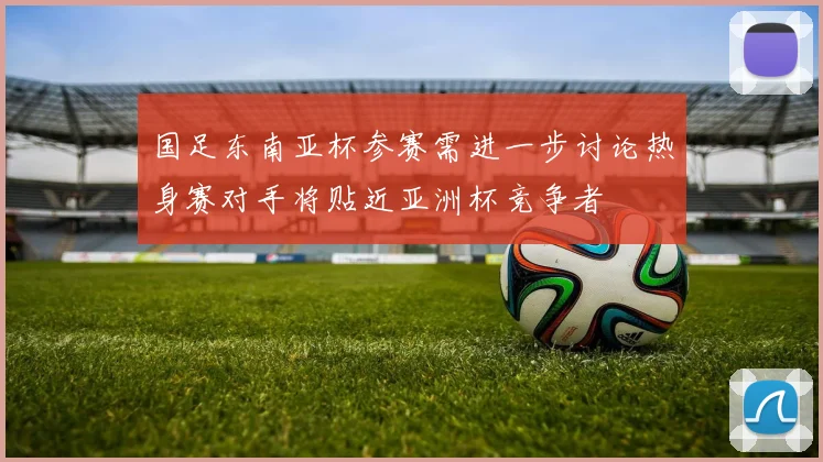 国足东南亚杯参赛需进一步讨论热身赛对手将贴近亚洲杯竞争者