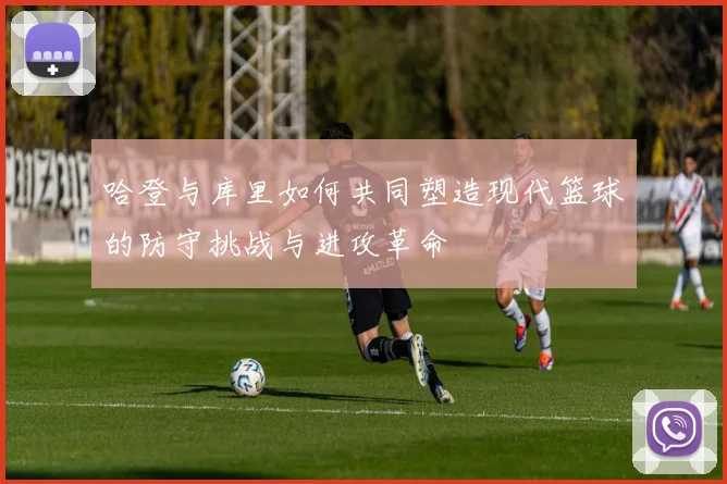 哈登与库里如何共同塑造现代篮球的防守挑战与进攻革命
