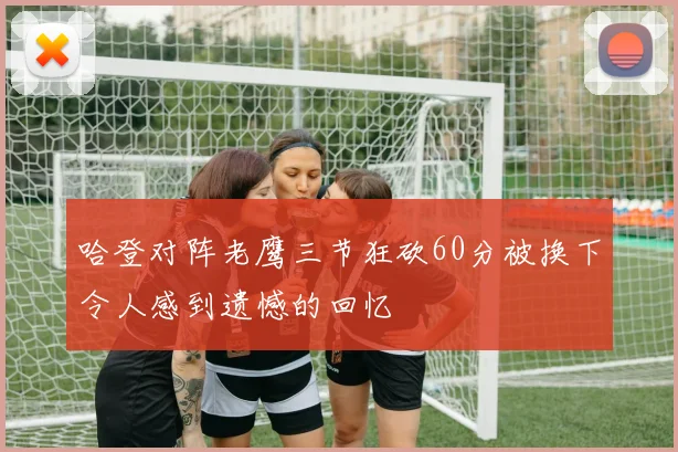 哈登对阵老鹰三节狂砍60分被换下令人感到遗憾的回忆