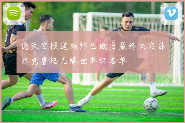 德天空报道纳帅已做出最终决定菲尔克鲁格无缘世界杯名单