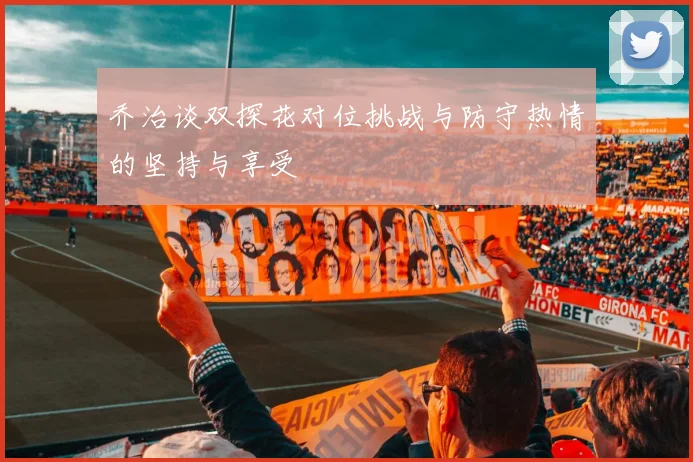 乔治谈双探花对位挑战与防守热情的坚持与享受