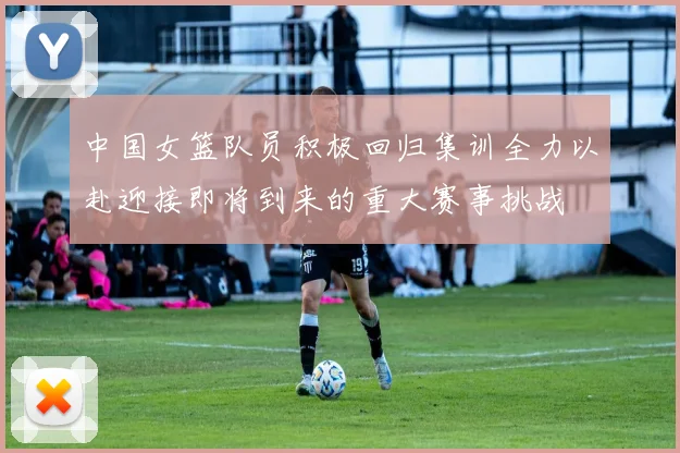中国女篮队员积极回归集训全力以赴迎接即将到来的重大赛事挑战