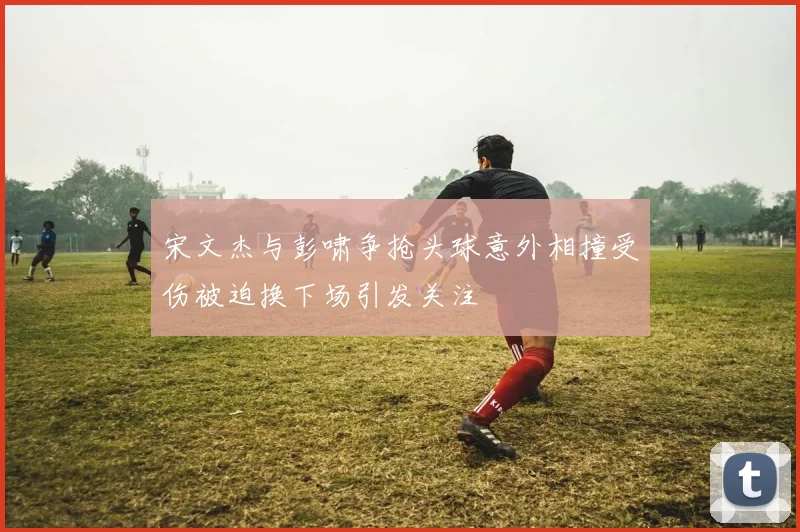 宋文杰与彭啸争抢头球意外相撞受伤被迫换下场引发关注