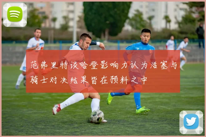 范弗里特谈哈登影响力认为活塞与骑士对决结果皆在预料之中